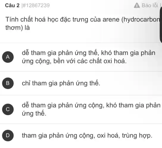 Câu 2 #12867239
Tính chất hoá học đặc trưng của arene (hydrocarbon
thơm) là
A
dễ tham gia phản ứng thế , khó tham gia phản
ứng cộng, bền với các chất oxi hoá.
B ) chỉ tham gia phản ứng thế. B
C
ứng thế.
C
dễ tham gia phản ứng cộng , khó tham gia phản
tham gia phản ứng cộng, oxi hoá, trùng hợp.