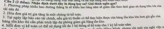 Câu 2 (2 điểm): Nhận định dưới đây là đúng hay sai? Giải thích ngắn gọn?
đang dạng loại mặt hàng và các mặt hàng đều nhận diện auge
1. Phương pháp khấu hao đường thẳng là số khấu hao hàng nǎm sẽ giảm dần theo thời gian sử dụng hữu ích của
tài sản đó
2. Hóa đơn giá trị gia tǎng là một chứng từ kế toán.
3. Tại ngày lập báo cáo tài chính , nếu giá trị thuần có thể thực hiện được của hàng tồn kho lớn hơn giá gốc của
hàng tồn kho thì cần phải trích lập dự phòng giảm giá Hàng tồn kho.
4. Mỗi đơn vị kế toán có thể sử dụng tối đa 3 hệ thống sô kể toán cho 1 kỳ kế toán nǎm a 3 hệ thống số kế toán c Hồng Minh, nhưng chi mới xin nghi việc n