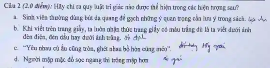 Câu 2 (2.0 điểm):Hãy chỉ ra quy luật tri giác nào được thể hiện trong các hiện tượng sau?
a. Sinh viên thường dùng bút dạ quang để gạch những ý quan trọng cần lưu ý trong sách. lái ch
b. Khi viết trên trang giấy, ta luôn nhận thức trang giấy có màu trắng dù là ta viết dưới ánh
đèn điện, đèn dầu hay dưới ánh trǎng.on chinc
c. "Yêu nhau củ ấu cũng tròn, ghét nhau bổ hòn cũng méo".
d. Người mập mặc đồ sọc ngang thì trông mập hơn