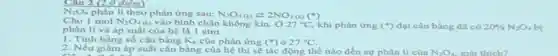 Câu 2 (2,0 điểm)
N_(2)O_(4) phân li theo phản ứng sau: N_(2)O_(4)(k)leftarrows 2NO_(2)(k)(^ast )
Cho I mol N_(2)O_(4)(a) vào bình chân không kín 27^circ C khi phản ứng (^ast ) đạt cân bằng đã có 20% N_(2)O_(4) bị phân li và áp suất của hệ là I atm.
1. Tính hầng số cân bằng K_(p) của phản ứng (^circ ) ở 27^circ C
2. Nếu giảm áp suất cân bằng của hệ thì sẽ tác động thế nào đến sự phân li của
N_(2)O_(4)
giải thích?