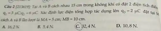 Câu 2 [213619]:Tại A và B cách nhau 15 cm trong không khí có đặt 2 điện tích điểm
q_(1)=3mu C;q_(2)=6mu C.
Xác định lực điện tổng hợp tác dụng lên q_(3)=2mu C đặt tại M
cách A và B lần lượt là MA=5cm;MB=10cm
A. 16,2 N.
B. 5,4 N.
C. 32,4 N.
D. 10,8 N.