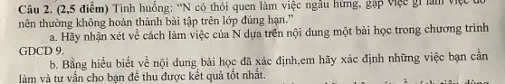 Câu 2. (2,5 điểm)Tình huống: "N có thói quen làm việc ngâu hứng, gặp việc gi làm việc đo
nên thường không hoàn thành bài tập trên lớp đúng hạn."
a. Hãy nhận xét về cách làm việc : của N dựa trên nội dung một bài học trong chương trình
GDCD 9.
b. Bằng hiểu biết về nội dung bài học đã xác định,em hãy xác định những việc bạn cần
làm và tư vấn cho bạn để thu được kết quả tốt nhất.