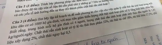 Câu 2 (3 điểm): Trình bày phương pháp xác
bảo được độ tin cậy của số liệu thì cần phải chú ý những gì ?Nêu xu hướng
và các yếu tố ảnh hưởng đến sự thay đổi thành phần chất thải rắn sinh hoạt ?
Câu 3 (4 điểm):Em hãy lập kế hoạch và đề xuất phương án cho việc cho việc quản lý chất thải rắn sinh hoạt trong một
khu dân cư có 1000 hộ gia đình,với mục tiêu giảm thiếu lượng chất thải sinh hoạt phải xử lý bằng hình thức chôn lấp.
Biết rằng, trung bình mỗi hộ gia đình có 4 người, lượng chất thải rắn sinh hoạt phát sinh theo đầu người là 1,45
kg/người ngày. Chất thải rắn sinh hoạt có tỷ lệ rác thải thực phẩm 52% , rác thài tái chê 18%  rác thải khác 27,5% ,
liệu xây dựng 2% , chất thải nguy hại 0,5.