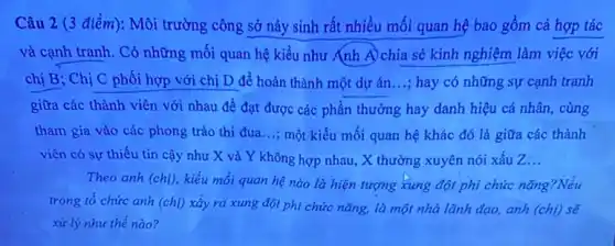 Câu 2 (3 điểm):Môi trường công sở nảy sinh rất nhiều mối quan hệ bao gồm cả hợp tác
và cạnh tranh. Có những mối quan hệ kiểu như Ánh A)chia sẻ kinh nghiệm làm việc với
chị B; Chị C phối hợp với chị D để hoàn thành một dự án...; hay có những sự cạnh tranh
giữa các thành viên với nhau để đạt được các phần thưởng hay danh hiệu cá nhân, cùng
tham gia vào các phong trào thi đua ...; một kiểu mối quan hệ khác đó là giữa các thành
viên có sự thiếu tin cậy như X và Y không hợp nhau, X thường xuyên nói xấu Z __
Theo anh (chị), kiểu mối quan hệ nào là hiện tượng xung đột phi chức nǎng?Nếu
trong tổ chức anh (chị) xây ra xung đột phi chức nǎng,là một nhà lãnh đạo, anh (chi) sẽ
xử lý như thế nào?