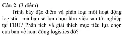 Câu 2: (3 điểm)
Trình bày đặc điểm và phân loại một hoạt động
logistics mà bạn sẽ lựa chọn làm việc sau tốt nghiệp
tại FBU? Phân tích và giải thích mục tiêu lựa chọn
của bạn về hoạt động logistics đó?