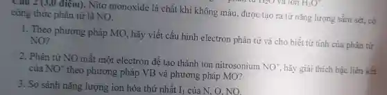 Câu 2 (3,0 điêm). Nitơ monoxide là chất khí không màu, được tạo ra từ nǎng lượng sấm sét, có công thức phân tử là NO.
1. Theo phương pháp MO, hãy viết cấu hình electron phân tử và cho biết từ tính của phân tử NO?
2. Phân tử NO mất một electron để tạo thành ion nitrosonium
NO^+ hãy giải thích bậc liên kết của NO^+
theo phương pháp VB và phương pháp MO?
3. So sánh nǎng lượng ion hóa thứ nhất I_(1) của N, O. NO.