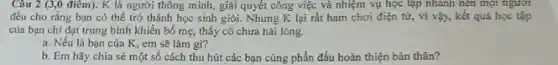 Câu 2 (3,0 điêm).K là người thông minh, giải quyết công việc và nhiệm vụ học tập nhanh nên mọi ngươi
đều cho rằng bạn có thể trở thành học sinh giỏi. Nhưng K lại rất ham chơi điện tử, vì vậy, kết quả học tập
của bạn chi đạt trung bình khiến bố mẹ, thây cô chưa hài lòng.
a. Nếu là bạn của K, em sẽ làm gi?
b. Em hãy chia sẻ một số cách thu hút các bạn cùng phấn đấu hoàn thiện bản thân?