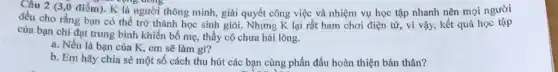 Câu 2 (3,0 điểm)K là người thông minh giải quyết công việc và nhiệm vụ học tập nhanh nên mọi người
oping doing
đều cho rằng bạn có thể trở thành học sinh giỏi. Nhưng K lại rất ham chơi điện từ, vì vậy kết quả học tập
của bạn chi đạt trung bình khiến bố mẹ thầy cô chưa hài lòng.
a. Nếu là bạn của K, em sẽ làm gì?
b. Em hãy chia sẻ một số cách thu hút các bạn cùng phấn đấu hoàn thiện bản thân?