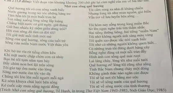 Câu 2 (3,0 điêm):Viết đoạn vǎn khoảng khoảng 200 chữ ghi lại cảm nghĩ của em về bài thơ sau:
Nhớ con sông quê hương
Quê hương tôi có con sông xanh biếc
Nước gương trong soi tóc những hàng tre
Tâm hồn tôi là một buổi trưa hè
Toả nắng xuống lòng sông lấp loáng
Chẳng biết nước có giữ ngày, giữ tháng
Giữ bao nhiêu kỳ niệm giữa dòng trôi?
Hỡi con sông đã tắm cả đời tôi!
Tôi giữ mãi mỗi tình mới mẻ
Sông của quê hương.sông của tuổi trẻ
Sông của miền Nam nước Việt thân yêu
Khi bờ tre ríu rít tiếng chim kêu
Khi mặt nước chập chờn con cá nhảy
Bạn bè tôi tụm nǎm tụm bảy
Bầy chim non bơi lội trên sông
Tôi giơ tay ôm nước vào lòng
Sông mở nước ôm tôi vào dạ
Chúng tôi lớn lên môi người mỗi ngả
Kẻ sớm khuya chài lưới bên sông
Kẻ cuốc cày mưa nǎng ngoài đồng
(Trích Nhớ con sông quê hương, Tế Hanh,, in trong Thơ Việt Nam
Tôi cầm súng xa nhà đi kháng chiến
Nhưng lòng tôi như mưa nguồn, gió biển
Vẫn trở về lưu luyến bên sông __
Tôi hôm nay sống trong lòng miền Bắc
Sờ lên ngực nghe trái tim thầm nhắc
Hai tiếng thiêng liêng.hai tiếng "miền Nam"
Tôi nhớ không nguôi ánh sáng màu vàng
Tôi quên sao được sắc trời xanh biếc
Tôi nhớ cả những người không quen biết. __
Có những trưa tôi đứng dưới hàng cây
Bỗng nghe dâng cả một nỗi tràn đây
Hình ảnh con sông quê mát rượi
Lai láng chảy, lòng tôi như suối tưới
Quê hương ơi! lòng tôi cũng như sông
Tình Bắc Nam chung chảy một dòng
Không gành thác nào ngǎn cản được
Tôi sẽ lại nơi tôi hằng mơ ước
Tôi sẽ về sông nước của quê hương
Tôi sẽ về sông nước của tình thương
1945-1985 Nxb Giáo Dục, 1985)