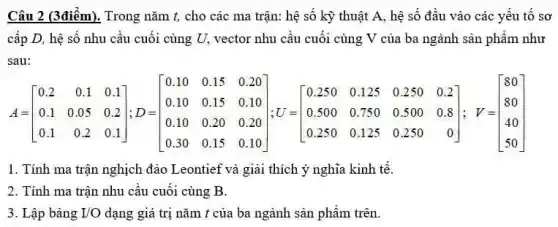 Câu 2 (3điểm). Trong nǎm t, cho các ma trận: hệ số kỳ thuật A, hệ số đầu vào các yếu tô sơ
cấp D, hệ số nhu cầu cuối cùng U. vector nhu cầu cuối cùng V của ba ngành sản phẩm như
sau:
A = [} 0.2&0.1&0.1^top 0.1&0.05&0.2 0.1&0.2&0.2 0.10&0.15&0.20 0.10&0.15&0.10 0.10&0.20&0.20 0.30&0
1. Tính ma trận nghịch đảo Leontief và giải thích ý nghĩa kinh tế.
2. Tính ma trận nhu cầu cuối cùng B.
3. Lập bảng I/O dạng giá trị nǎm t của ba ngành sản phầm trên.