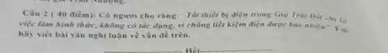 Câu 2 ( 40 điểm): Có người cho rằng: "Tất thiết bị điện trong Giờ Trái Dat chi la
việc làm hình thức không có tác dụng.vì chẳng tiết kiệm điện được bao nhiêu"F.m
hãy viết bài vǎn nghị luận về vấn đề trên.