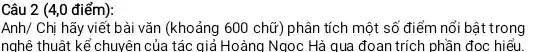 Câu 2 (4,0 điểm):
Anh/ Chị hãy viết bài vǎn (khoảng 600 chữ)phân tích một số điểm nổi bật trong
nghệ thuật kể chuyên của tác giả Hoàng Ngọc Hà qua đoan trích phần đọc hiểu.