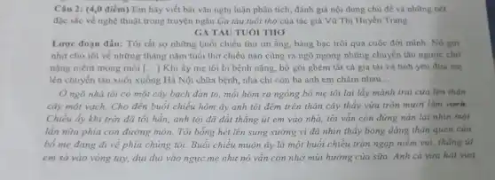 Câu 2: (4,0 điểm)Em hãy viết bài vǎn nghị luận phân tích, đánh giá nội dung chủ đề và những nét
đặc sắc về nghệ thuật trong truyện ngắn Ga tàu tuổi thơ của tác giả Vũ Thị Huyền Trang:
GA TÀU TUÓI THO
Lược đoạn đầu: Tôi rất sợ những buổi chiều thu im ắng bàng bạc trôi qua cuộc đời minh. Nó gợi
nhớ cho tôi về những tháng nǎm tuổi thơ chiều nào cũng ra ngõ ngóng những chuyển tàu ngược chở
nặng niềm mong mỏi () Khi ấy mẹ tôi bị bệnh nặng, bổ gói ghém tất cả gia tài và tình yêu đưa mẹ
lên chuyển tàu xuôi xuống Hà Nội chữa bệnh, nhà chỉ còn ba anh em chǎm nhau __
Ở ngõ nhà tôi có một cây bạch đàn to, mỗi hôm ra ngóng bố mẹ tôi lại lấy mảnh trai cửa lên thân
cây một vạch. Cho đến buổi chiều hôm ấy anh tôi đếm trên thân cây thấy vừa tròn mười lǎm vach.
Chiều ấy khi trời đã tối hẳn, anh tôi đã dắt thằng út em vào nhà tôi vẫn còn đứng nán lại nhìn một
lần nữa phía con đường mòn. Tôi bồng hét lên sung sướng vì đã nhìn thấy bóng dáng thân quen của
bố mẹ đang đi về phía chúng tôi.Buôi chiều muộn ấy là một buổi chiều tràn ngập niêm vui,thẳng ut
em sà vào vòng tay, dụi dụi vào ngực mẹ như nó vẫn còn nhớ mùi hương của sữa. Anh cả vừa hát vừa