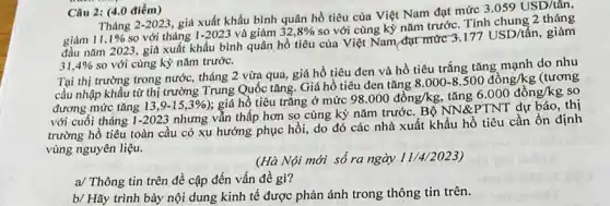 Câu 2: (4.0 điểm)
Tháng 2-2023
giá xuất khẩu bình quân hồ tiêu của Việt Nam đạt mức
3.059USD/that (a)n
giảm 11, 1%  so với tháng 1-2023 và giảm 32,8% 
so với cùng kỳ nǎm trước. Tính chung 2 tháng
đầu nǎm 2023, giá xuất khẩu bình quân hồ tiêu của Việt Nam đạt mức
3.177USD/tacute (hat (a))n giảm
31,4%  so với cùng kỳ nǎm trước.
Tại thị trường trong nước, tháng 2 vừa qua, giá hồ tiêu đen và hồ tiêu trắng tǎng mạnh do nhu
cầu nhập khẩu từ thị trường Trung Quốc tǎng. Giá hồ tiêu đen tǎng
8.000-8.500dgrave (o)ng/kg (tương
đương mức tǎng 13,9-15,3%  ): giá hồ tiêu trǎng ở mức 98.000dgrave (hat (o))ng/kg tǎng 6.000dgrave (hat (o))ng/kg so
với cuối tháng 1 -2023 nhưng vẫn thấp hơn so cùng kỳ nǎm trước. Bộ NN&PTNT dự báo, thị
trường hồ tiêu toàn cầu có xu hướng phục hồi, do đó các nhà xuất khẩu hồ tiêu cần ổn định
vùng nguyên liệu.
(Hà Nội mới số ra ngày 11/4/2023)
a/ Thông tin trên đề cập đến vấn đề gì?
b/ Hãy trình bày nội dung kinh tế được phản ánh trong thông tin trên.