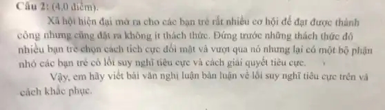 Câu 2: (4,0 điểm)
Xã hội hiện đại mở ra cho các bạn trẻ rất nhiều cơ hội để đạt được thành
công nhưng cũng đặt ra không ít thách thức. Đứng trước những thách thức đó
nhiều bạn trẻ chọn cách tích cực đối mặt và vượt qua nó nhưng lại có một bộ phận
nhỏ các bạn trẻ có lối suy nghĩ tiêu cực và cách giải quyết tiêu cực. )
Vậy, em hãy viết bài vǎn nghị luận bàn luận về lối suy nghĩ tiêu cực trên và
cách khắc phục.