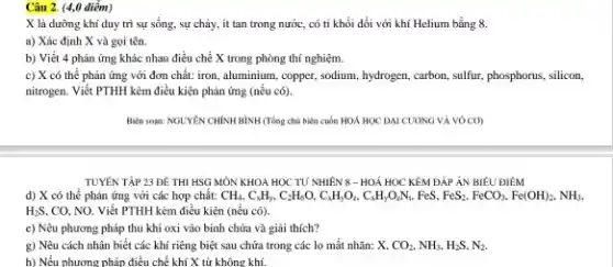 Câu 2. (4,0 điểm)
X là dưỡng khí duy trì sự sống.sự cháy, it tan trong nước, có tỉ khối đối với khí Helium bằng 8.
a) Xác định X và gọi tên.
b) Viết 4 phản ứng khác nhau điều chế X trong phòng thí nghiệm.
c) X có thể phản ứng với đơn chất: iron, aluminium, copper.sodium, hydrogen, carbon, sulfur phosphorus, silicon,
nitrogen. Viết PTHH kèm điều kiện phản ứng (nếu có).
Biên soạn: NGUYÊN CHÍNH BÌNH (Tổng chủ biến cuốn HOÁ HỌC DAI CƯƠNG VÀ VÔ CO)
TUYÊN TẬP 23 ĐỀ THI HSG MÔN KHOA HỌC TƯ NHIÊN 8 - HOÁ HỌC KÊM ĐÁP ÁN BIÊU ĐIÊM
d) X có thể phản ứng với các hợp chất: CH_(4),C_(x)H_(y),C_(2)H_(6)O,C_(x)H_(y)O_(2),C_(x FeS. FeS_{2),FeCO_(3),Fe(OH)_(2),NH_(3),
H_(2)S, CO, NO. Viết PTHH kèm điều kiện (nếu có)
e) Nêu phương pháp thu khí oxi vào bình chứa và giải thích?
g) Nêu cách nhận biết các khí riêng biệt sau chứa trong các lọ mất nhãn:x CO_(2),NH_(3),H_(2)S,N_(2).
h) Nếu phương pháp điều chế khí X từ không khí.