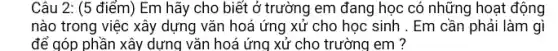 Câu 2: (5 điểm)Em hãy cho biết ở trường em đang học có những hoạt động
nào trong việc xây dựng vǎn hoá ứng xử cho học sinh . Em cần phải làm gì
để góp phần xây dựng vǎn hoá ứng xử cho trường em ?