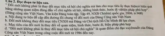 Câu 2. Đọc đoạn tư liệu sau.
" Đồi mới không phải là thay đổi mục tiêu xã hội chủ nghĩa mà làm cho mục tiêu ấy thực hiệncó hiệu quả
bằng những quan niệm đúng đắn về chủ nghĩa xã hội, những hình thức, bước đi vàbiện pháp phù hợp".
(Đảng cộng sản Việt Nam, Vǎn kiện Đảng toàn tập, Tập 49 NXB Chínhtrị quốc gia , 2006, tr.968)
a. Nội dung tư liệu đề cập đến đường lối chung về đổi mới của Đảng Cộng sản Việt Nam
b. Đổi mới không thay đổi mục tiêu CNXH mà Đảng và Chủ tịch Hồ Chí Minh đã lựa chọn.
c. Mục tiêu của đổi mới là thay đổi về quan niệm, hình thức, bước đi, biện pháp phù hợp
d. "Đổi mới không phải là thay đổi mục tiêu xã hội chủ nghĩa" là quan điểm chi đạo xuyênsuốt của Đảng
Câu 10 :
Cộng sản Việt Nam trong công cuộc đối mới từ 1986 đến nay.