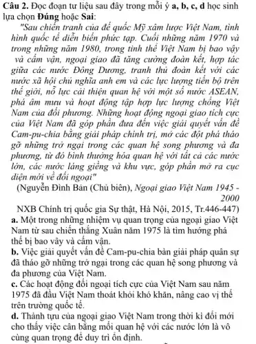 Câu 2. Đọc đoạn tư liệu sau đây trong mỗi ý a, b , c, d học sinh
lựa chọn Đúng hoặc Sai:
"Sau chiến tranh của đế quốc Mỹ xâm lược Việt Nam., tình
hình quốc tế diễn biến phức tạp.Cuối những nǎm 1.970 và
trong những nǎm 1980, trong tinh thể Việt Nam bị bao vậy
và câm vận, ngoại giao đã tǎng cường đoàn kết,hợp tác
giữa các nước Đông Dương,tranh thủ đoàn kết với các
nước xã hội chủ nghĩa anh em và các lực lượng tiến bộ trên
thể giới, nỗ lực cải thiện quan hệ với một số nước ASEAN,
phá âm mưu và hoạt động tập hợp lực lượng chống Việt
Nam của đối phương. Những hoạt động ngoại giao tích cực
của Việt Nam đã góp phần đưa đến việc giải quyết vấn đê
Cam-pu-chia bằng giải pháp chính trị,mở các đột phá thảo
gỡ những trở ngại trong các quan hệ song phương và đa
phương, từ đó bình thưởng hóa quan hệ với tất cả các nước
lớn, các nước láng giêng và khu vực,góp phân mở ra cục
diện mới về đổi ngoại"
(Nguyễn Đình Bản (Chủ biên), Ngoại giao Việt Nam 1945 -
2000
NXB Chính trị quốc gia Sự thật,Hà Nội, 2015, Tr.446-447)
a. Một trong những nhiệm vụ quan trọng của ngoại giao Việt
Nam từ sau chiến thǎng Xuân nǎm 1975 là tìm hướng phá
thế bị bao vây và cấm vân.
b. Việc giải quyết vấn đề Cam-pu -chia bàn giải pháp quân sự
đã tháo gỡ những trở ngại trong các quan hệ song phương và
đa phương của Việt Nam.
c. Các hoạt động đối ngoại tích cực của Việt Nam sau nǎm
1975 đã đầu Việt Nam thoát khỏi khó khǎn, nâng : cao vị thế
trên trường quốc tế.
d. Thành tựu của ngoại giao Việt Nam trong thời kì đổi mới
cho thấy việc cân bằng mỗi quan hệ với các nước lớn là vô
cùng quan trọng để duy trì ổn định.