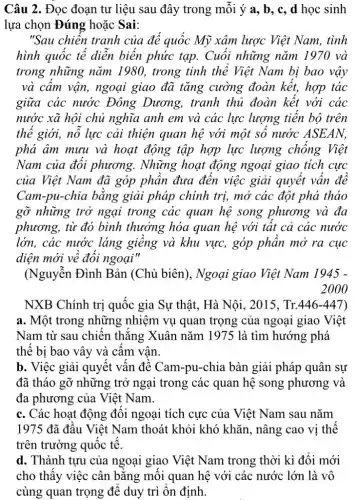 Câu 2. Đọc đoạn tư liệu sau đây trong môi ý a, b, c,d học sinh
lựa chọn Đúng hoặc Sai:
"Sau chiến tranh của đế quốc Mỹ xâm lược Việt Nam,tình
hình quốc tế diễn biến phức tạp.Cuối những nǎm 1970 và
trong những nǎm 1980, trong tinh thể Việt Nam bị bao vậy
và cầm vận, ngoại giao đã tǎng cường đoàn kết,hợp tác
giữa các nước Đông Dương,tranh thủ đoàn kết với các
nước xã hội chủ nghĩa anh em và các lực lượng tiến bộ trên
thể giới, nổ lực cải thiện quan hệ với một số nước ASEAN.
phá âm mưu và hoạt động tập hợp lực lượng chống Việt
Nam của đối phương. Những hoạt động ngoại giao tích cực
của Việt Nam đã góp phần đưa đến việc giải quyết vấn đê
Cam-pu-chia bằng giải pháp chính trị,mở các đột phá thảo
gỡ những trở ngại trong các quan hệ song phương và đa
phương, từ đó bình thưởng hóa quan hệ với tất cả các nước
lớn, các nước láng giềng và khu vực,góp phân mở ra cục
diện mới về đối ngoại"
(Nguyễn Đình Bản (Chủ biên), Ngoại giao Việt Nam 1945 -
2000
NXB Chính trị quốc gia Sự thật,Hà Nôi, 2015. Tr. 446-447
a. Một trong những nhiệm vụ quan trọng của ngoại giao Việt
Nam từ sau chiến thǎng Xuân nǎm 1975 là tìm hướng phá
thế bị bao vây và cấm vân
b. Việc giải quyết vấn đề Cam-pu-chia bàn giải pháp quân sư
đã tháo gỡ những trở ngại trong các quan hệ song phương và
đa phương của Việt Nam.
c. Các hoạt động đối ngoại tích cực của Việt Nam sau nǎm
1975 đã đầu Việt Nam thoát khỏi khó khǎn, nâng cao vi thế
trên trường quốc tế.