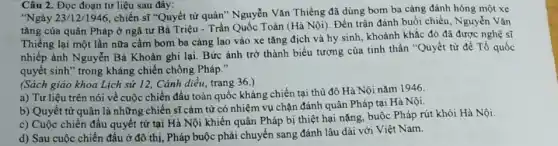 Câu 2. Đọc đoạn tư liệu sau đây:
"Ngày 23/12/1946
, chiến sĩ "Quyết từ quân" Nguyễn Vǎn Thiêng đã dùng bom ba càng đánh hỏng một xe
tǎng của quân Pháp ở ngã tư Bà Triệu - Trần Quốc Toàn (Hà Nội). Đến trận đánh buổi chiều, Nguyễn Vǎn
Thiềng lại một lần nữa cầm bom ba càng lao vào xe tǎng địch và hy sinh, khoảnh khắc đó đã được nghệ sĩ
nhiếp ảnh Nguyễn Bá Khoản ghi lại. Bức ảnh trở thành biểu tượng của tinh thần "Quyết từ để Tổ quốc
quyết sinh" trong kháng chiến chống Pháp."
(Sách giáo khoa Lịch sử 12, Cánh diều,trang 36.)
a) Tư liệu trên nói về cuộc chiến đấu toàn quốc kháng chiến tại thủ đô Hà Nội nǎm 1946.
b) Quyết tử quân là những chiến sĩ cảm từ có nhiệm vụ chặn đánh quân Pháp tại Hà Nội.
c) Cuộc chiến đấu quyết tử tại Hà Nội khiến quân Pháp bị thiệt hại nặng.buộc Pháp rút khỏi Hà Nội.
d) Sau cuộc chiến đầu ở đô thị , Pháp buộc phải chuyển sang đánh lâu dài với Việt Nam.