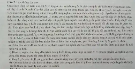 Câu 2. Đọc thông tin sau:
Cuộc họp tổng kết nǎm của xã X có ông A là chủ tịch, ông V là phó chủ tịch , chị M bí thư Doàn thanh niên
và chị H, anh D, anh Y là đại diện các hộ dân của xã cùng tham gia. Khi chi H có ý kiến đề nghị xem xét
việc một vài gia đình trong xã sử dụng đất nông nghiệp sai mục đích.cũng như việc cấp đất của chính quyền
địa phương có dấu hiệu sai phạm. Vì trong đó có người thân của ông A nên ông đã yêu cầu chị H dừng phát
biều và cho rằng việc này do lãnh đạo xã quyết định,người dân không cần phát biểu ý kiến Thấy chị H vǎn
tiếp tục trình bày ý kiến của mình nên ông V cắt ngang lời và đuôi chị ra ngoài rồi chi đao anh D giám sát
chị. Thời gian sau đó, khi triển khai công tác bầu cử đại biểu Quốc hội và hội đồng nhân dân các cấp, ông A
đã chi đạo ông V không đưa chị H vào danh sách bầu cử với lý do chị H gây rối an ninh trật tư, biết được
thông tin này qua anh Y, cho rằng ông A và ông V cố tinh gây khó khǎn cho mình , chị H đã ghép ảnh ông A
với chị M có quan hệ bất chính rồi đǎng lên mạng xã hội khiến cho uy tin của ông A và chị M bị suy giảm,
nhiều cứ trị đã kéo tới Uy ban nhân dân xã biểu tình và gây rối.yêu cầu ông A và chị M phải từ chức.
a) Nhân dân xã X đã có hành vi vi phạm quyền và nghĩa vụ của công dân về quyền tham gia quản lý nhà
nước và xã hội.
b) Hành vi ngǎn cản công dân trình bày ý kiến trong cuộc họp là hành vi vi phạm quyền và nghĩa vụ của
công dân trong tham gia quản lý nhà nước và xã hội.
c) Ông A yêu cầu chị H dùng phát biểu và cho rằng việc này chỉ lãnh đạo xã mới có quyền phát biểu.
d) Khi phát hiện có dấu hiệu vi phạm, nhân dân có quyền bày tỏ ý kiến của mình trong cuộc họp là thể hiện
quyền tham gia quản lý nhà nước và xã hội.