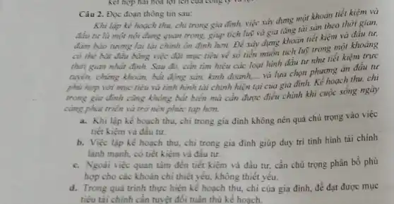 Câu 2. Đọc đoạn thông tin sau:
Khi lập kể hoạch thu, chi trong gia đình, việc xây dựng một khoản tiết kiệm và
đầu tư là mọi nội dung quan trọng.giúp tích luỹ và gia tǎng tài sản theo thời gian,
đàm bảo tương lai lài chính ổn định hơn. Để xây dựng khoản tiết kiệm và đầu tư,
đảm bảo
có thể bắt đầu bằng việc đạt mục tiêu về số tiền muốn tích luỹ trong một khoảng
thời gian nhất định.Sau đó, cần tìm hiểu các loại hình đầu tư như tiết kiệm trực
hoển, chứng khoản, bắt động sản, kinh doanh,và lựa chọn phương án đầu tư
phù hợp với mục tiêu và tình hình tài chính hiện
__
của gia đình. Kể hoạch thu, chi
trong gia đình cùng không bất biển mà cần được điều chỉnh khi cuộc sống ngày
càng phát triển và trở nên phức tạp hon.
a. Khi lập kế hoạch thu, chi trong gia đình không nên quá chủ trọng vào việc
tiết kiệm và đầu tư.
b. Việc lập kế hoạch thu, chi trong gia đinh giúp duy tri tình hình tài chính
lành mạnh, có tiết kiệm và đầu tư.
c. Ngoài việc quan tâm đến tiết kiệm và đầu tư, cần chú trọng phân bổ phù
hợp cho các khoản chi thiết yếu, không thiết yếu.
d. Trong quá trình thực hiện kế hoạch thu, chi của gia đình, để đạt được mục
tiêu tài chính cần tuyệt đối tuân thủ kế hoach. __