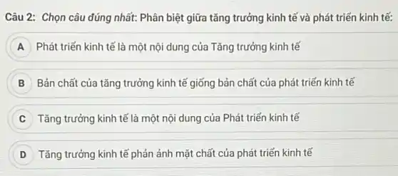 Câu 2: Chọn câu đúng nhất: Phân biệt giữa tǎng trưởng kinh tế và phát triển kinh tế:
A Phát triển kinh tế là một nội dung của Tǎng trưởng kinh tế
Bản chất của tǎng trưởng kinh tế giống bản chất của phát triến kinh tế
Tǎng trưởng kinh tế là một nội dung của Phát triển kinh tế
D Tǎng trưởng kinh tế phản ảnh mặt chất của phát triển kinh tế