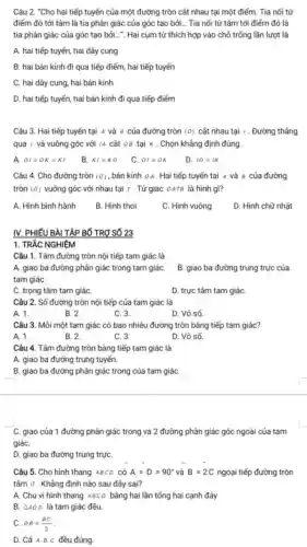 Câu 2. "Cho hai tiếp tuyến của một đường tròn cắt nhau tại một điểm. Tia nối từ
điểm đó tới tâm là tia phân giác của góc tạo bởi... Tia nối từ tâm tới điếm đó là
tia phân giác của góc tạo bởi.... Hai cụm từ thích hợp vào chỗ trống lần lượt là
A. hai tiếp tuyến hai dây cung
B. hai bán kính đi qua tiếp điểm hai tiếp tuyến
C. hai dây cung hai bán kính
D. hai tiếp tuyến hai bán kính đi qua tiếp điếm
Câu 3. Hai tiếp tuyến tại A và 8 của đường tròn (0) cât nhau tại . Đường thẳng
qua / và vuông góc với IA cắt 08 tại K . Chọn khẳng định đúng.
A OI=OK=KI
B. KI=KO
C. OI=OK
D. 10=IK
Câu 4. Cho đường tròn (0) . bán kính oA. Hai tiếp tuyến tại A và 8 của đường
tròn (0) vuông góc với nhau tại r . Tứ giác OATB là hình gì?
A. Hình bình hành
B. Hinh thoi
C. Hình vuông
D. Hình chữ nhật
IV. PHIẾU BÀI TẬP BỐ TRơ SỐ 23
1. TRẢC NGHIÊM
Câu 1. Tâm đường tròn nội tiếp tam giác là
A. giao ba đường phân giác trong tam giáC.
tam giáC.
B. giao ba đường trung trực của
C. trọng tâm tam giáC.
D. trực tâm tam giáC.
Câu 2. Số đường tròn nội tiếp của tam giác là
A. 1.
B. 2.
C. 3.
D. Vô số.
Câu 3. Môi một tam giác có bao nhiêu đường tròn bàng tiếp tam giác?
A. 1.
B. 2.
C. 3.
D. Vô số.
Câu 4. Tâm đường tròn bảng tiếp tam giác là
A. giao ba đường trung tuyến.
B. giao ba đường phân giác trong của tam giáC.
C. giao của 1 đường phân giác trong và 2 đường phân giác góc ngoài của tam
giáC.
D. giao ba đường trung trựC.
Câu 5. Cho hình thang ABCD có A=D=90^circ  và B=2C ngoại tiếp đường tròn
tâm o . Khẳng định nào sau đây sai?
A. Chu vi hình thang ABCD bằng hai lần tổng hai cạnh đáy
B. Delta AOD là tam giác đều.
C. OB=(BC)/(2)
D. Cả A.B c đều đúng.