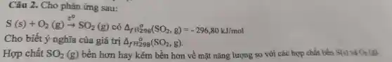 Câu 2. Cho phản ứng sau:
S(s)+O_(2)(g)xrightarrow (t^0)SO_(2)(g) có Delta _(fH_(298)^circ )(SO_(2),g)=-296,80kJ/mol
Cho biết ý nghĩa của giá trị Delta _(fH_(29))^0(SO_(2),g)
Hợp chất SO_(2)(g) bền hơn hay kém bền hơn về mặt nǎng lượng so với các hợp chất bền S(s) và O_(2)(g)