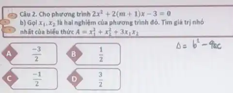 Câu 2. Cho phương trình 2x^2+2(m+1)x-3=0
b) Gọi x_(1),x_(2) là hai nghiệm của phương trình đó. Tìm giá trị nhỏ
nhất của biểu thức A=x_(1)^2+x_(2)^2+3x_(1)x_(2)
A (-3)/(2)	B (1)/(2)
C (-1)/(2) D (3)/(2)