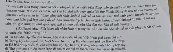 Câu 2: Cho đoạn tư liệu sau đây:
"Trong tình hình trong nước và bối cảnh quốc tế có nhiều biến động, tiềm ẩn nhiều cơ hội và thách thức lớn
đan xen nhau, Báo cáo chính trị tại Đại hội đại biểu toàn quốc lần thứ IX của Đảng đã nêu rõ chủ trương và
phương châm của ta là: "Chủ động hội nhập kinh tế quốc tế và khu vực theo tinh thần phát huy tối đa nội lực,
nâng cao hiệu quả hợp tác quốc tế,bảo đảm độc lập tự chủ và định hướng xã hội chủ nghĩa, bảo vệ lợi ích
dân tộc, giữ vững an ninh quốc gia,giữ gìn bản sắc vǎn hóa dân tộc,bảo vệ môi trường".
(Bộ Ngoại giao: Việt Nam hội nhập kinh tế trong xu thế toàn cầu hóa vẩn đề và giải pháp NXB Chính
trị quốc gia, 2002,trang 335)
a) Tư liệu đề cập đến chủ trương hội nhập quốc tế của Việt Nam giai đoạn đồi mới.
b) Trong hội nhập quốc tế, Việt Nam chủ trương lấy sức mạnh nội lực làm nền tảng.
c) Để hội nhập quốc tế, cần đảm bảo độc lập tự chủ, không liên minh, không hợp tác.
d) Thế giới sau Chiến tranh lạnh đã tạo ra cơ hội và thách thức cho hội nhập quốc tế.
on a not