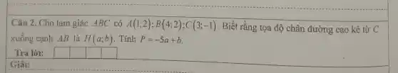 Câu 2. Cho tan ngiá c AB C có A(1;2);B(4;2);C(3;-1) . Biết rằng tọa độ chân đường cao kẻ từ C
xuống cạnh AB là H(a;b) . Tính P=-5a+b
Trả lời:
square 
square 
square 
square 
Giải: