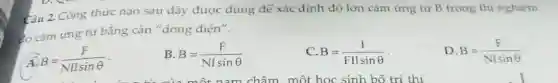 Câu 2. Công thức nào sau đây được dùng để xác định độ lớn cảm ứng từ B trong thi nghiệm
co cảm ứng từ bằng cân "dòng điên".
B=(F)/(NIIsinTheta )
B=(F)/(NIsinTheta )
B=(I)/(FIlsinTheta )
D. B=(F)/(NlsinTheta )