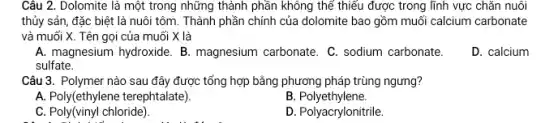 Câu 2. Dolomite là một trong những thành phần không thế thiếu được trong lĩnh vực chǎn nuôi
thủy sản, đặc biệt là nuôi tôm. Thành phần chính của dolomite bao gồm muối calcium carbonate
và muối X. Tên gọi của muối X là
A. magnesium hydroxide. B.magnesium carbonate. C.sodium carbonate.
D. calcium
sulfate.
Câu 3. Polymer nào sau đây được tổng hợp bằng phương pháp trùng ngưng?
A. Poly(ethylene terephtalate)
B.Polyethylene.
C. Poly(vinyl chloride).
D. Polyacrylonitrile.