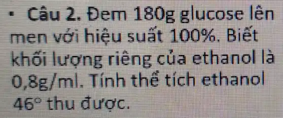 : Câu 2 . Đem 180g glucose lên
men với hiệu suất 100%  . Biết
khối lượng riêng của ethanol là
0,8g/ml . Tính thể tích ethanol
46^circ  thu được.