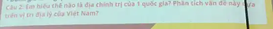 Câu 2: Em hiếu thế nào là địa chính trị của 1 quốc gia? Phân tích vấn đề này dựa
trên vị trí địa lý của Việt Nam?