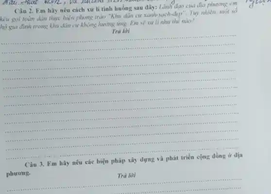 Câu 2. Em hãy nêu cách xử lí tình huống sau đây: Lãnh đạo của địa phương em
kêu gọi toàn dân thực hiện phong trào "Khu dân cư xanh sạch-đẹp". Tuy nhiên.một sô
hộ gia đình trong khu dân cư không hưởng ứng. Em sẽ xử lí như thế nào?
Trả lời
__
.....
11111 ...........
.................1111 ..........................................................................................................................
...............................................IIIII ...
...........
.......1111 ...................................IIIII
.......................................
11111 ..........................
....
.................................................................
............................... . . .............
.....................
..............................................................................
............................................................................
..........III .............................
.....................
......................................................................
111111 ................................................................................11111 .........................................................................................
......................................................................
......................................................................
Câu
Em hãy nêu các biện pháp
phương.
Trả lời
__