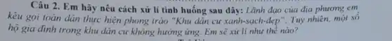 Câu 2. Em hãy nêu cách xử lí tình huống sau đây:Lãnh đạo của địa phương em
kêu gọi toàn dân thực hiện phong trào "Khu dân cư xanh -sạch-đẹp". Tuy nhiên,một sô
hộ gia đình trong khu dân cư không hưởng ứng. Em sẽ xử lí như thế nào?