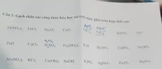 Câu 2: Gạch chân các công thức hóa học sai (sira ngay phía trên hợp chất sai)
Al(NO_(3))_(3) FeCl_(3) Na_(2)O_(3) CuO AgCl_(2) NaCl_(2) AgCl_(3) NaCl
BaSO_(4) AIO
ZnO	CuCl_(3) H_(3)SO_(4) Fe_(3)(NO_(3))_(2) K_(2)O
Ba_(2)SO_(3) CuSO_(4) Na_(2)SO_(4)
Al_(2)(SO_(4))_(3) KCl_(2) Ca(OH)_(3) NaOH K_(3)PO_(4) AgNO_(3) Fe_(3)O_(4)	MgSO_(4)