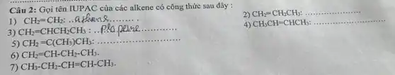 Câu 2: Gọi tên IUPAC của các alkene có công thức sau đây :
1) CH_(2)=CH_(2) athen8
2) CH_(2)=CH_(2)CH_(3) __
3) CH_(2)=CHCH_(2)CH_(3)
__
4) CH_(3)CH=CHCH_(3) __
5) CH_(2)=C(CH_(3))CH_(3)
__
6) CH_(2)=CH-CH_(2)-CH_(3)
7) CH_(3)-CH_(2)-CH=CH-CH_(3)