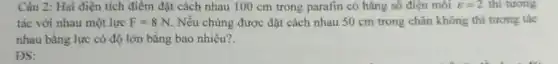 Câu 2: Hai điện tích điểm đặt cách nhau 100 cm trong parafin có hǎng số điện môi varepsilon =2 thì tương
tác với nhau một lực F=8N Nếu chúng được đặt cách nhau 50 cm trong chân không thì tương tác
nhau bằng lực có độ lớn bằng bao nhiêu?
ĐS: