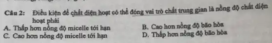 Câu 2: Điều kiện để chất diện hoạt có thể đóng vai trò chất trung gian là nồng độ chất diện
hoạt phải
B. Cao hơn nồng độ bão hòa
A. Thấp hơn nồng độ micelle tới hạn
D. Thấp hơn nồng độ bão hòa
C. Cao hơn nồng độ micelle tới hạn