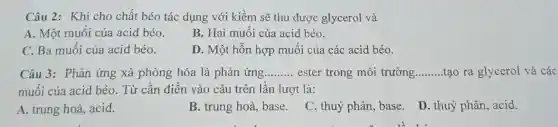 Câu 2: Khi cho chất béo tác dụng với kiềm sẽ thu được glycerol và
A. Một muối của acid béo.
B. Hai muối của acid béo.
C. Ba muối của acid béo.
D. Một hỗn hợp muối của các acid béo.
Câu 3: Phản ứng xà phòng hóa là phản ứng......... ester trong môi trường. __ tạo ra glycerol và các __
muối của acid béo.Từ cần điền vào câu trên lần lượt là:
A. trung hoà, acid.
B. trung hoà, base.
C. thuỷ phân, base.D. thuỷ phân, acid.