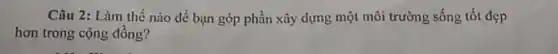 Câu 2: Làm thế nào để bạn góp phần xây dựng một môi trường sống tốt đẹp
hơn trong cộng đồng?