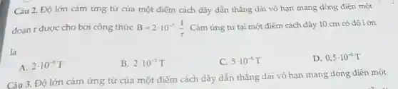 Câu 2. Độ lớn cảm ứng từ của một điểm cách dây dẫn thẳng dài vô hạn mang dòng điện một
đoạn r được cho bởi công thức B=2cdot 10^-7cdot (I)/(r) Cảm ứng từ tại một điểm cách dây 10 cm có độ lớn
là
D. 0,5cdot 10^-6T
A. 2cdot 10^-6T
B. 2cdot 10^-5T
C. 5cdot 10^-6T
Câu 3. Độ lớn cảm ứng từ của một điểm cách dây dẫn thẳng dài vô hạn mang dòng điện một