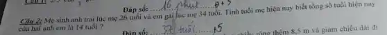 __
Câu 2: Mẹ sinh anh trai lúc mẹ 26 tuổi và em gái lúc mẹ 34 tuổi. Tính tuổi mẹ hiện nay biết tổng số tuổi hiện nay
của hai anh em là 14 tuổi ?