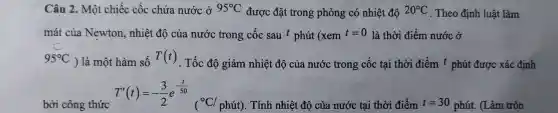 Câu 2. Mộ t chiếc cốc chứa nước ở 95^circ C được đǎ tron 3 phòng có nhi ệt độ 20^circ C The 20 định luậ t làm
má t của Ne wton,n hiệt độ của nướ c trong cốc sau t pl nút (xem t=0 là thờ i điểm nước ở
95^circ C ) là một hàn n số T(t) . Tốc độ giản n nhiệt độ của nướ c trong cốc tại thời điể m t phút được xác định
bời công thức T'(t)=-(3)/(2)e^-(t)/(50)
. Tính nhiệt độ của nước tại thời điểm t=30phacute (u)t. (Làm tròn