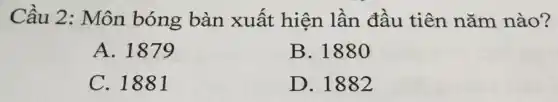 Cầu 2: Môn bóng bàn xuất hiện lần đầu tiên nǎm nào?
A. 1879
B. 1880
C. 1881
D. 1882