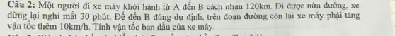 Câu 2: Một người đi xe máy khởi hành từ A đến B cách nhau 120km . Đi được nửa đường , xe
dừng lại nghỉ mất 30 phút. Để đến B đúng dự định,trên đoạn đường còn lại xe máy phải tǎng
vận tốc thêm 10km/h Tính vận tốc ban đầu của xe máy.